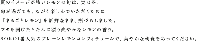 夏のイメージが強いレモンの旬は、実は冬。旬が過ぎても、ながく楽しんでいただくために『まるごとレモン』を新鮮なまま、瓶づめしました。フタを開けたとたんに漂う爽やかなレモンの香り。SOKO1番人気のプレーンレモンコンフィチュールで、爽やかな朝食を彩ってください。