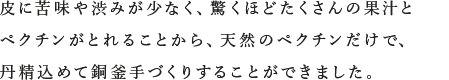 皮に苦味や渋みが少なく、驚くほどたくさんの果汁とペクチンがとれることから、天然のペクチンだけで、丹精込めて銅釜手づくりすることができました。