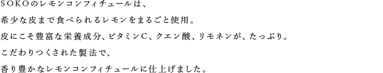 SOKOのレモンコンフィチュールは、希少な皮まで食べられるレモンをまるごと使用。皮にこそ豊富な栄養成分、ビタミンC、クエン酸、リモネンが、たっぷり。こだわりつくされた製法で、香り豊かなレモンコンフィチュールに仕上げました。