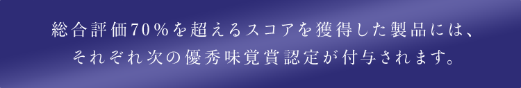 総合評価70％を超えるスコアを獲得した製品には、それぞれ次の優秀味覚賞認定が付与されます。